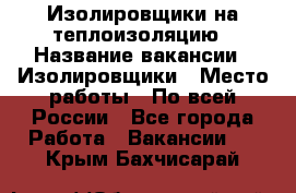 Изолировщики на теплоизоляцию › Название вакансии ­ Изолировщики › Место работы ­ По всей России - Все города Работа » Вакансии   . Крым,Бахчисарай